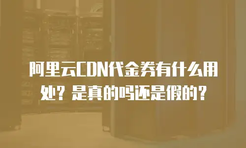 阿里云CDN代金券有什么用处？是真的吗还是假的？