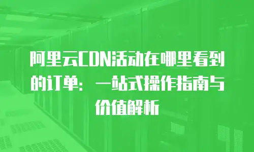 阿里云CDN活动在哪里看到的订单：一站式操作指南与价值解析