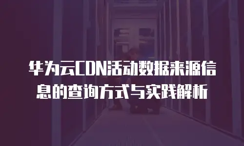 华为云CDN活动数据来源信息的查询方式与实践解析