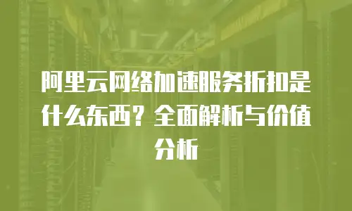 阿里云网络加速服务折扣是什么东西？全面解析与价值分析