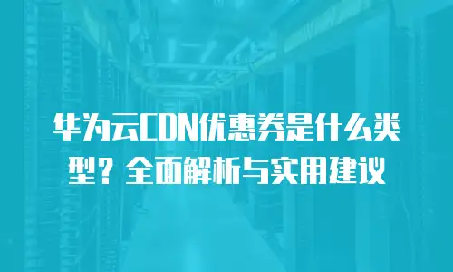 华为云CDN优惠券是什么类型？全面解析与实用建议