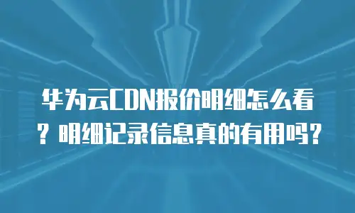 华为云CDN报价明细怎么看？明细记录信息真的有用吗？