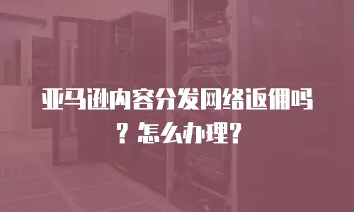 亚马逊内容分发网络返佣吗？怎么办理？