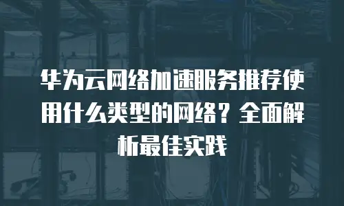 华为云网络加速服务推荐使用什么类型的网络？全面解析最佳实践