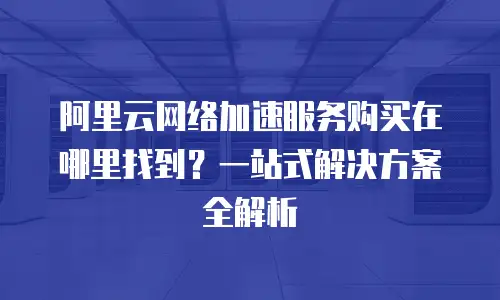 阿里云网络加速服务购买在哪里找到？一站式解决方案全解析
