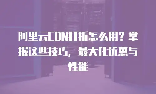 阿里云CDN打折怎么用？掌握这些技巧，最大化优惠与性能