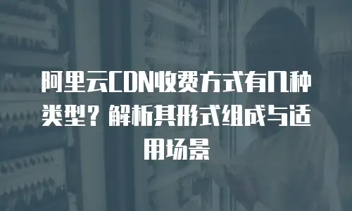 阿里云CDN收费方式有几种类型？解析其形式组成与适用场景