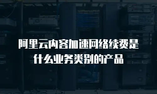 阿里云内容加速网络续费是什么业务类别的产品