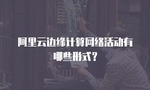阿里云边缘计算网络活动有哪些形式？