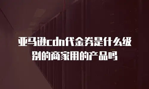 亚马逊cdn代金券是什么级别的商家用的产品吗