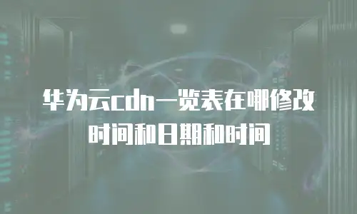华为云cdn一览表在哪修改时间和日期和时间