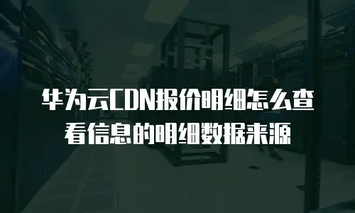 华为云CDN报价明细怎么查看信息的明细数据来源