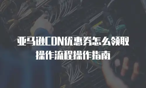 亚马逊CDN优惠券怎么领取操作流程操作指南