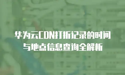 华为云CDN打折记录的时间与地点信息查询全解析