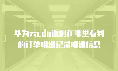 华为云cdn返利在哪里看到的订单明细记录明细信息