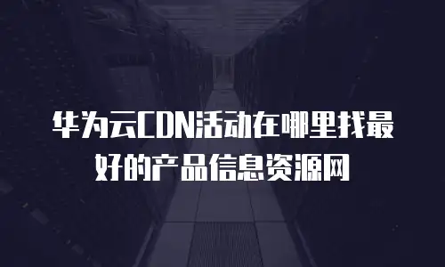 华为云CDN活动在哪里找最好的产品信息资源网