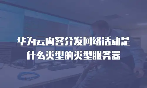 华为云内容分发网络活动是什么类型的类型服务器