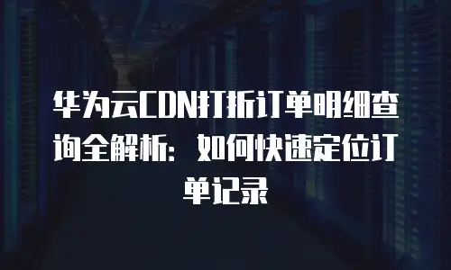 华为云CDN打折订单明细查询全解析：如何快速定位订单记录