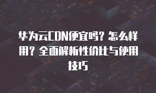 华为云CDN便宜吗？怎么样用？全面解析性价比与使用技巧