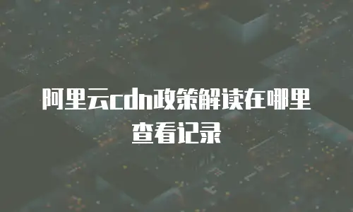 阿里云cdn政策解读在哪里查看记录