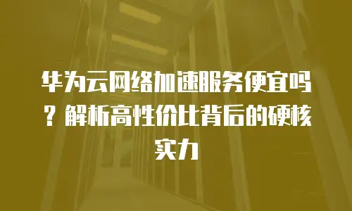 华为云网络加速服务便宜吗？解析高性价比背后的硬核实力