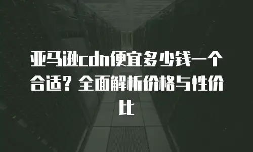 亚马逊cdn便宜多少钱一个合适？全面解析价格与性价比