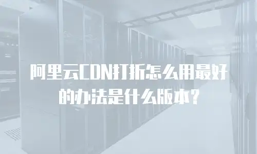 阿里云CDN打折怎么用最好的办法是什么版本？