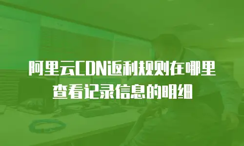 阿里云CDN返利规则在哪里查看记录信息的明细