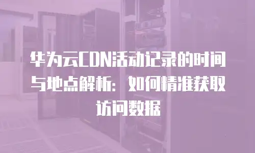 华为云CDN活动记录的时间与地点解析：如何精准获取访问数据
