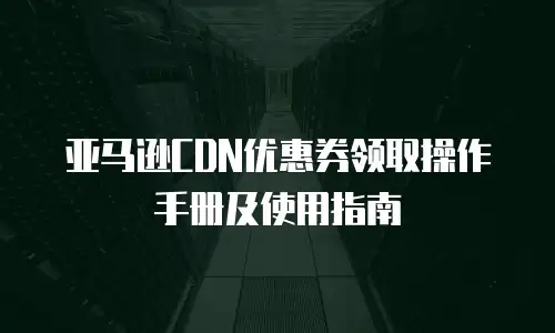 亚马逊CDN优惠券领取操作手册及使用指南