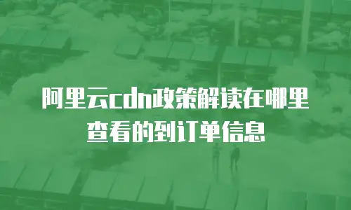 阿里云cdn政策解读在哪里查看的到订单信息