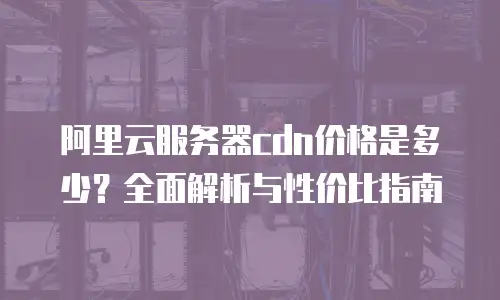 阿里云服务器cdn价格是多少？全面解析与性价比指南
