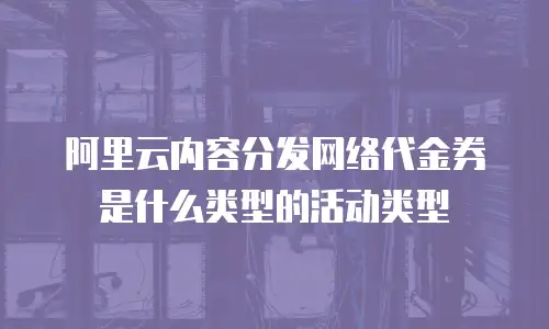 阿里云内容分发网络代金券是什么类型的活动类型