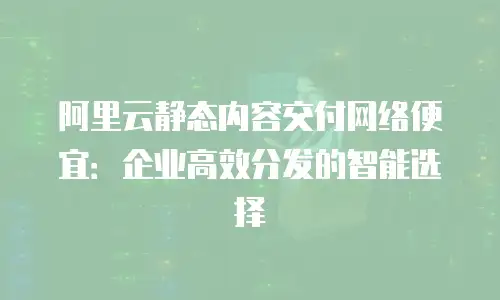 阿里云静态内容交付网络便宜：企业高效分发的智能选择