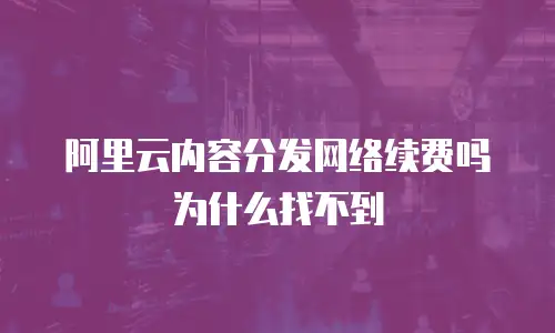 阿里云内容分发网络续费吗为什么找不到