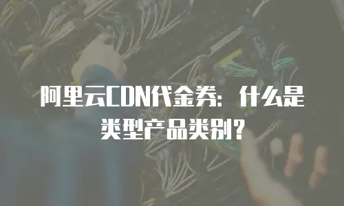 阿里云CDN代金券：什么是类型产品类别？