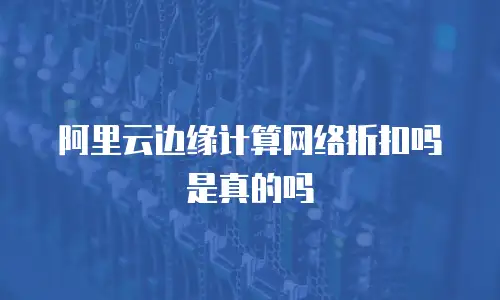 阿里云边缘计算网络折扣吗是真的吗