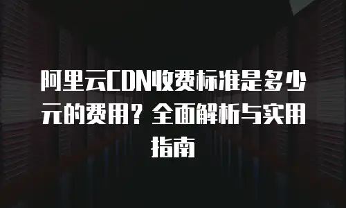 阿里云CDN收费标准是多少元的费用？全面解析与实用指南