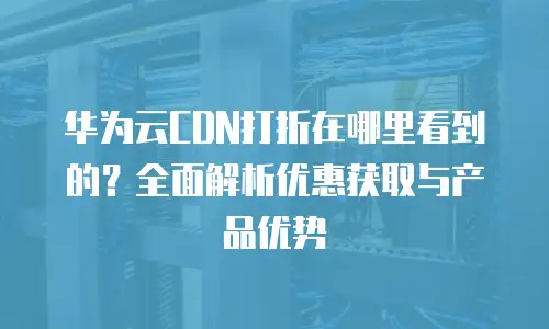 华为云CDN打折在哪里看到的？全面解析优惠获取与产品优势