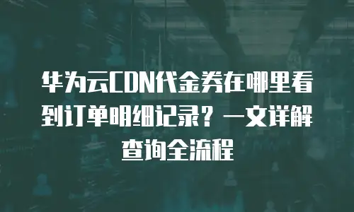 华为云CDN代金券在哪里看到订单明细记录？一文详解查询全流程