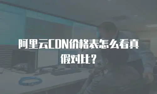 阿里云CDN价格表怎么看真假对比？