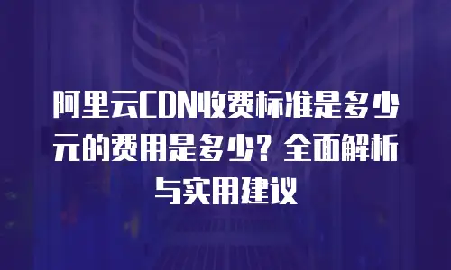 阿里云CDN收费标准是多少元的费用是多少？全面解析与实用建议