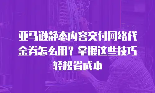 亚马逊静态内容交付网络代金券怎么用？掌握这些技巧轻松省成本