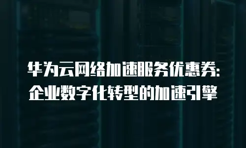 华为云网络加速服务优惠券：企业数字化转型的加速引擎