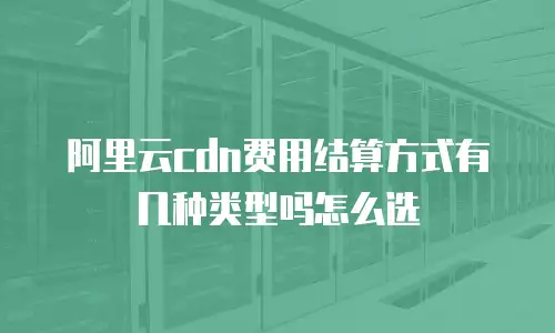 阿里云cdn费用结算方式有几种类型吗怎么选