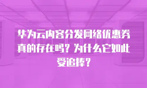 华为云内容分发网络优惠券真的存在吗？为什么它如此受追捧？