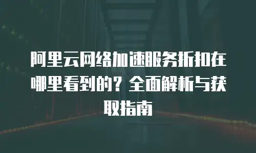 阿里云网络加速服务折扣在哪里看到的？全面解析与获取指南