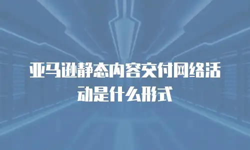 亚马逊静态内容交付网络活动是什么形式