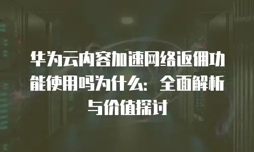 华为云内容加速网络返佣功能使用吗为什么：全面解析与价值探讨