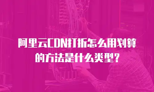 阿里云CDN打折怎么用划算的方法是什么类型？